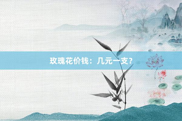 玫瑰花价钱：几元一支？
