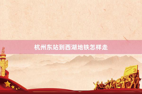 杭州东站到西湖地铁怎样走